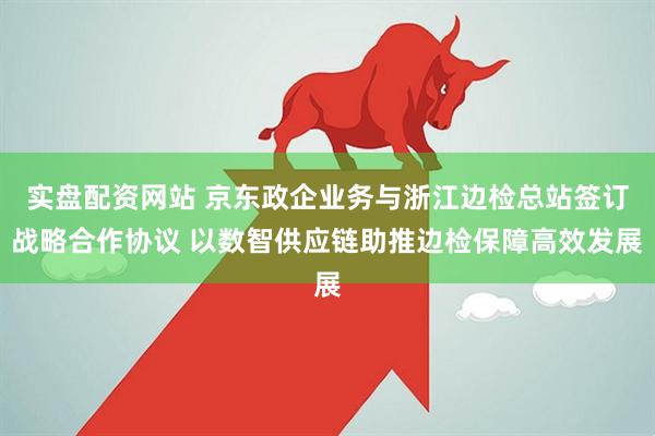 实盘配资网站 京东政企业务与浙江边检总站签订战略合作协议 以数智供应链助推边检保障高效发展