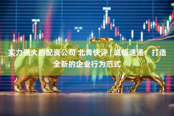 实力强大的配资公司 北青快评 | 诚信速递：打造全新的企业行为范式