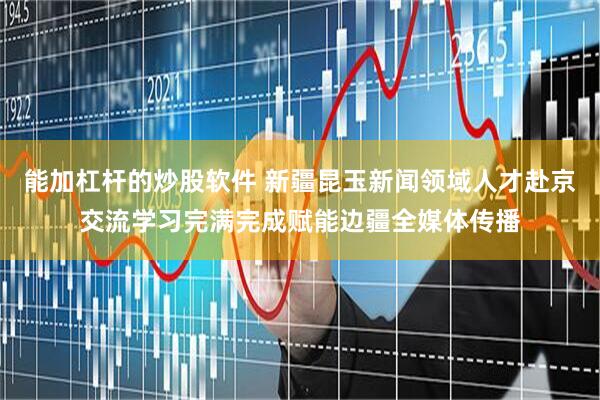 能加杠杆的炒股软件 新疆昆玉新闻领域人才赴京交流学习完满完成赋能边疆全媒体传播