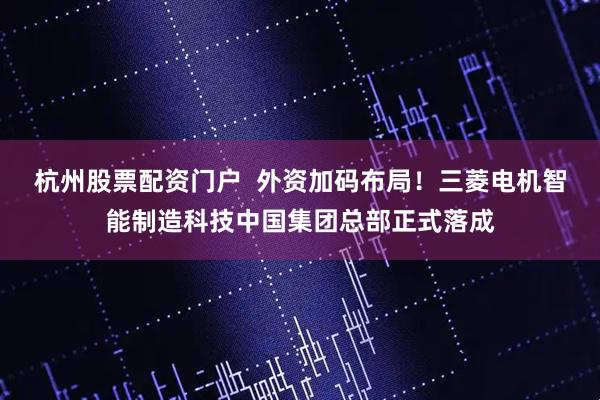 杭州股票配资门户  外资加码布局！三菱电机智能制造科技中国集团总部正式落成