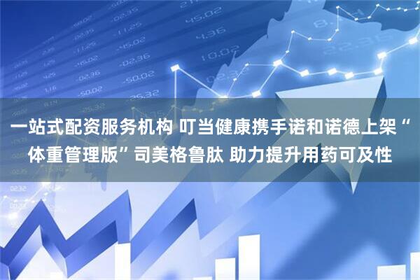 一站式配资服务机构 叮当健康携手诺和诺德上架“体重管理版”司美格鲁肽 助力提升用药可及性