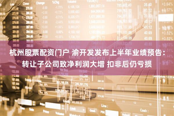 杭州股票配资门户 渝开发发布上半年业绩预告：转让子公司致净利润大增 扣非后仍亏损