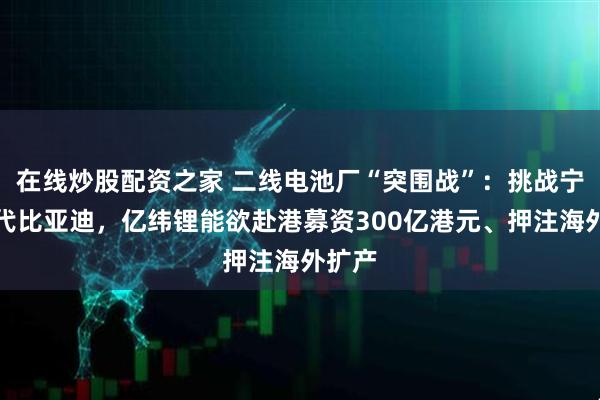 在线炒股配资之家 二线电池厂“突围战”：挑战宁德时代比亚迪，亿纬锂能欲赴港募资300亿港元、押注海外扩产
