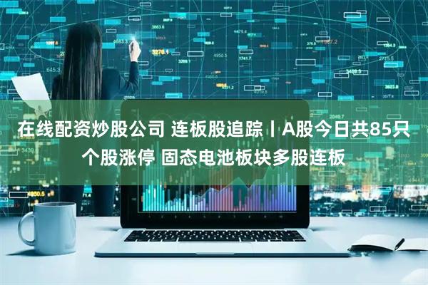 在线配资炒股公司 连板股追踪丨A股今日共85只个股涨停 固态电池板块多股连板