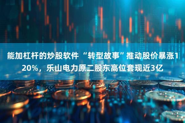 能加杠杆的炒股软件 “转型故事”推动股价暴涨120%，乐山电力原二股东高位套现近3亿