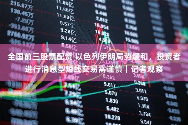 全国前三股票配资 以色列伊朗局势缓和，投资者进行消息型短线交易需谨慎｜记者观察