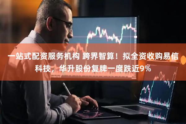一站式配资服务机构 跨界智算！拟全资收购易信科技，华升股份复牌一度跌近9%
