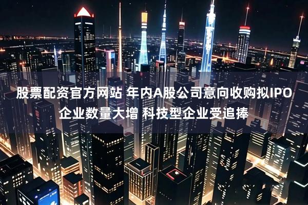 股票配资官方网站 年内A股公司意向收购拟IPO企业数量大增 科技型企业受追捧