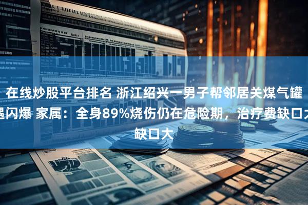 在线炒股平台排名 浙江绍兴一男子帮邻居关煤气罐遇闪爆 家属：全身89%烧伤仍在危险期，治疗费缺口大