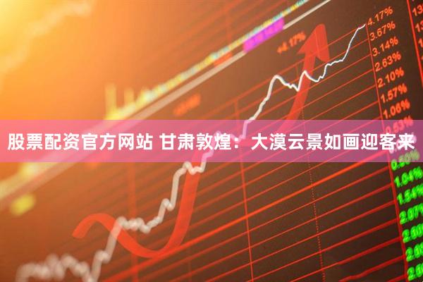 股票配资官方网站 甘肃敦煌：大漠云景如画迎客来
