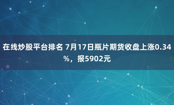 在线炒股平台排名 7月17日瓶片期货收盘上涨0.34%，报5902元