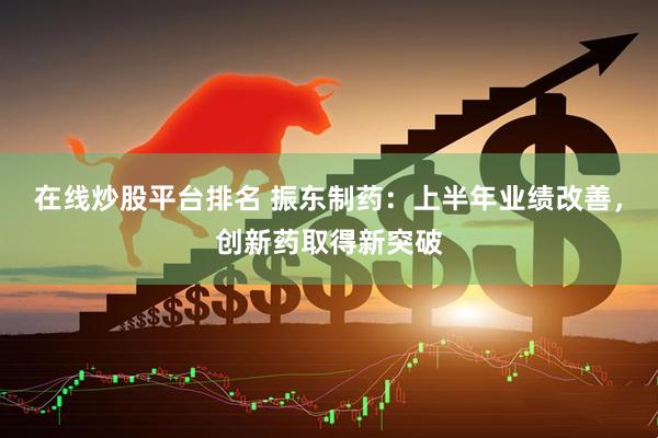 在线炒股平台排名 振东制药：上半年业绩改善，创新药取得新突破