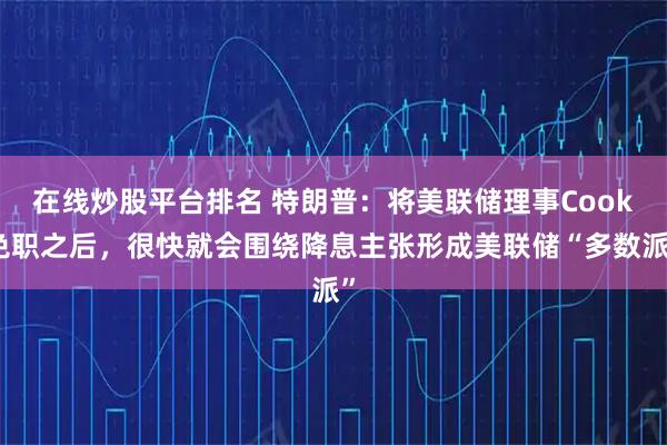 在线炒股平台排名 特朗普：将美联储理事Cook免职之后，很快就会围绕降息主张形成美联储“多数派”