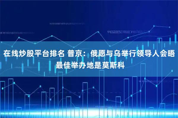 在线炒股平台排名 普京：俄愿与乌举行领导人会晤 最佳举办地是莫斯科