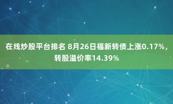 在线炒股平台排名 8月26日福新转债上涨0.17%，转股溢价率14.39%