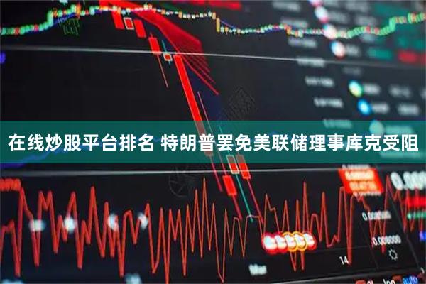 在线炒股平台排名 特朗普罢免美联储理事库克受阻