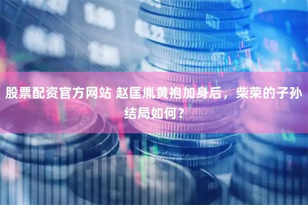 股票配资官方网站 赵匡胤黄袍加身后，柴荣的子孙结局如何？