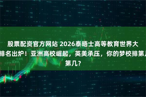 股票配资官方网站 2026泰晤士高等教育世界大学排名出炉！亚洲高校崛起，英美承压，你的梦校排第几？