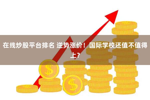 在线炒股平台排名 逆势涨价！国际学校还值不值得上？