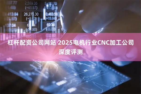 杠杆配资公司网站 2025电机行业CNC加工公司深度评测