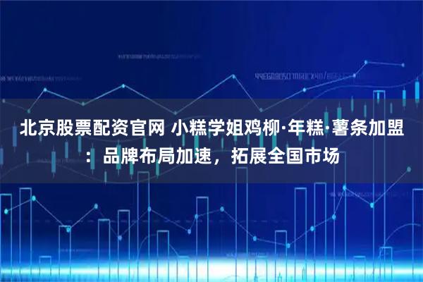 北京股票配资官网 小糕学姐鸡柳·年糕·薯条加盟：品牌布局加速，拓展全国市场