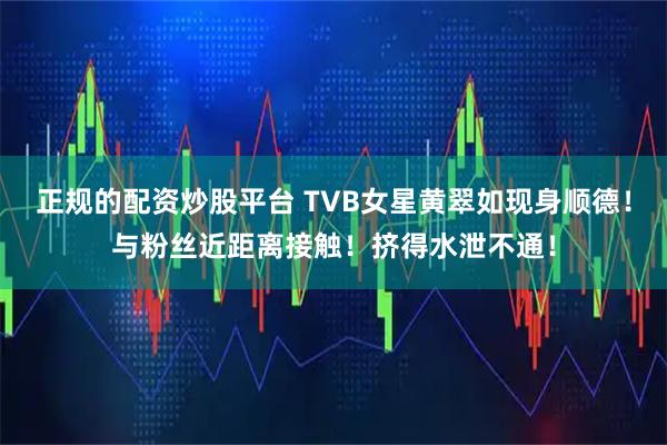 正规的配资炒股平台 TVB女星黄翠如现身顺德！与粉丝近距离接触！挤得水泄不通！