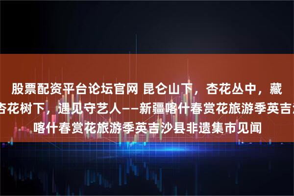 股票配资平台论坛官网 昆仑山下，杏花丛中，藏着一场非遗盛宴 杏花树下，遇见守艺人——新疆喀什春赏花旅游季英吉沙县非遗集市见闻