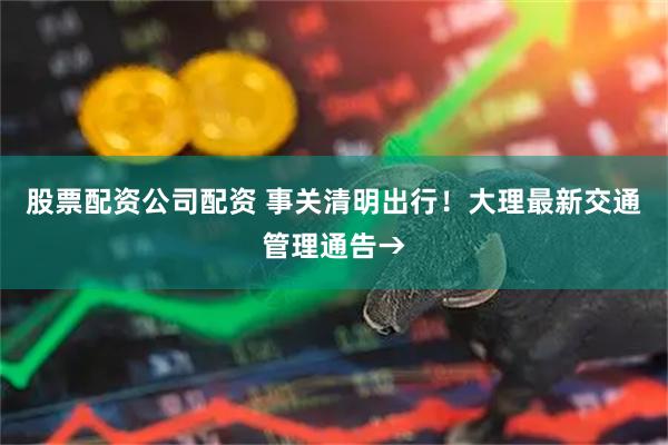 股票配资公司配资 事关清明出行！大理最新交通管理通告→
