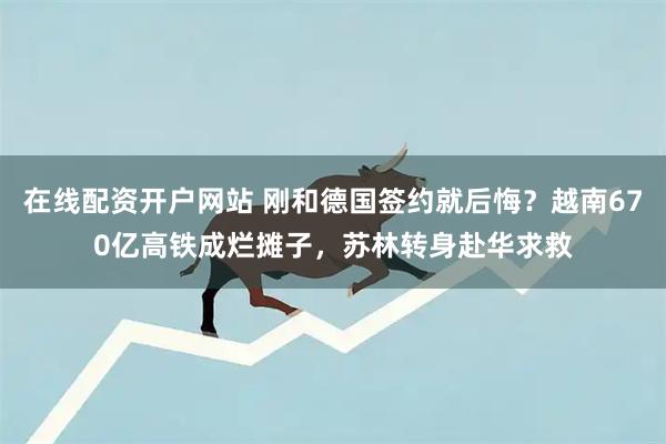 在线配资开户网站 刚和德国签约就后悔？越南670亿高铁成烂摊子，苏林转身赴华求救