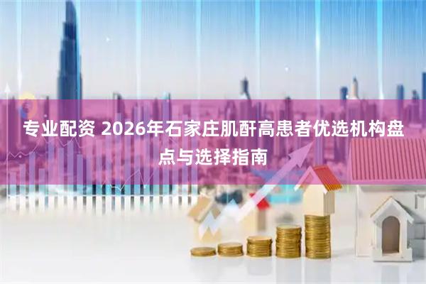 专业配资 2026年石家庄肌酐高患者优选机构盘点与选择指南