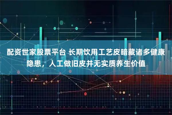 配资世家股票平台 长期饮用工艺皮暗藏诸多健康隐患，人工做旧皮并无实质养生价值