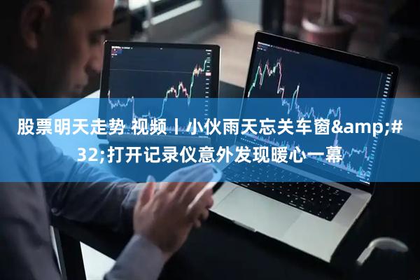 股票明天走势 视频丨小伙雨天忘关车窗 打开记录仪意外发现暖心一幕