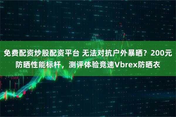 免费配资炒股配资平台 无法对抗户外暴晒？200元防晒性能标杆，测评体验竞速Vbrex防晒衣