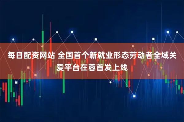 每日配资网站 全国首个新就业形态劳动者全域关爱平台在蓉首发上线