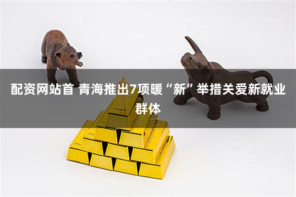 配资网站首 青海推出7项暖“新”举措关爱新就业群体