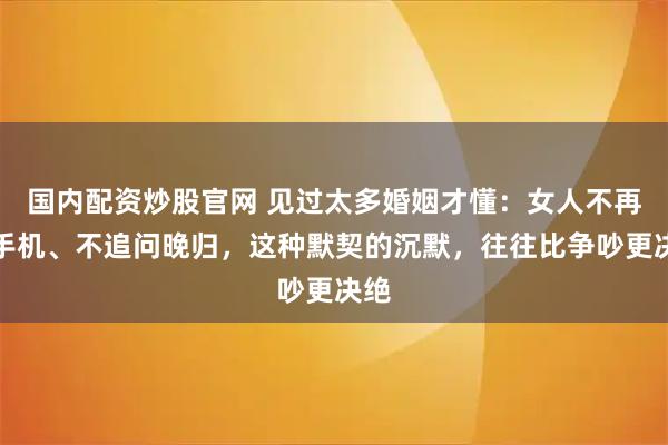 国内配资炒股官网 见过太多婚姻才懂：女人不再查手机、不追问晚归，这种默契的沉默，往往比争吵更决绝