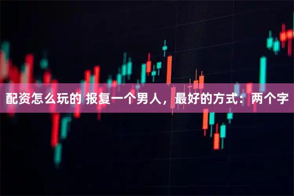 配资怎么玩的 报复一个男人，最好的方式：两个字
