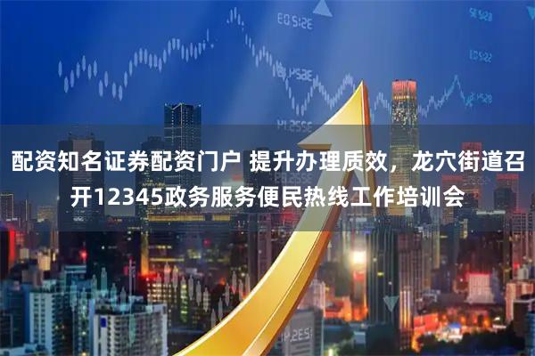 配资知名证券配资门户 提升办理质效，龙穴街道召开12345政务服务便民热线工作培训会