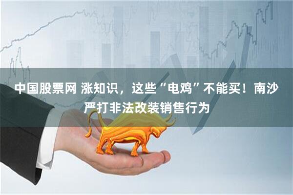 中国股票网 涨知识，这些“电鸡”不能买！南沙严打非法改装销售行为