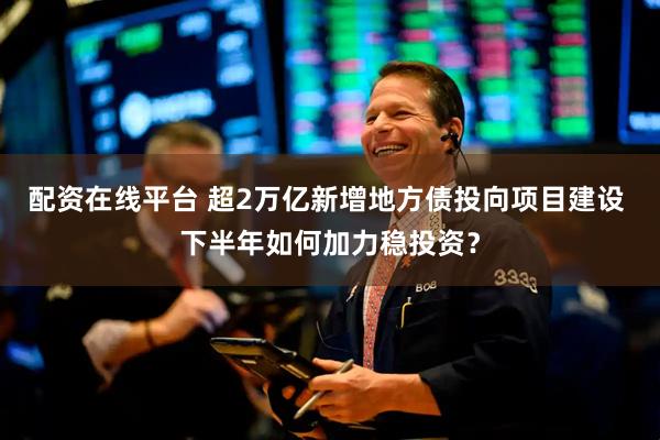 配资在线平台 超2万亿新增地方债投向项目建设 下半年如何加力稳投资？