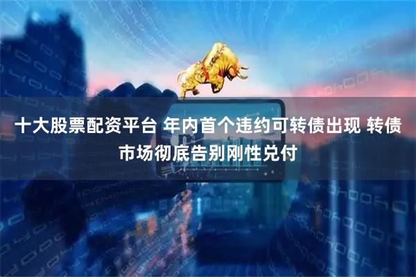 十大股票配资平台 年内首个违约可转债出现 转债市场彻底告别刚性兑付