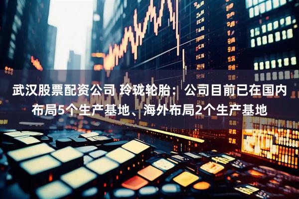 武汉股票配资公司 玲珑轮胎：公司目前已在国内布局5个生产基地、海外布局2个生产基地