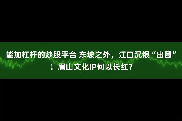 能加杠杆的炒股平台 东坡之外，江口沉银“出圈”！眉山文化IP何以长红？