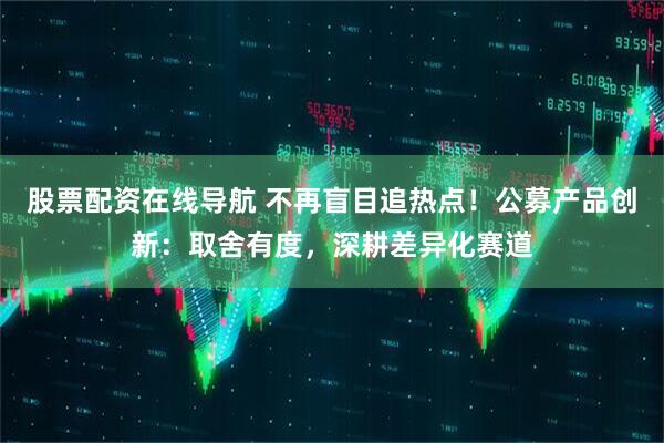 股票配资在线导航 不再盲目追热点！公募产品创新：取舍有度，深耕差异化赛道